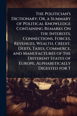 The Politician's Dictionary; Or, a Summary of Political Knowledge Containing Remarks On the Interests, Connections, Forces, Revenues, Wealth, Credit, by