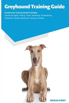 Greyhound Training Guide Greyhound Training Guide Includes: Greyhound Agility Training, Tricks, Socializing, Housetraining, Obedience Training, Behavi by Gibby, Norah