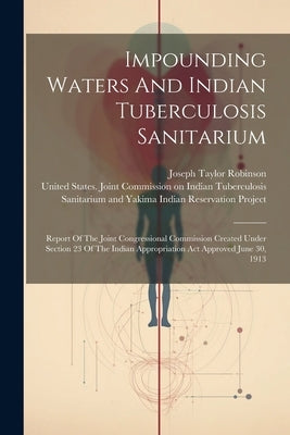 Impounding Waters And Indian Tuberculosis Sanitarium: Report Of The Joint Congressional Commission Created Under Section 23 Of The Indian Appropriatio by United States Joint Commission on in