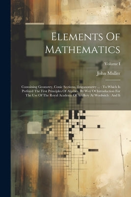 Elements Of Mathematics: Containing Geometry, Conic Sections, Trigonometry ...: To Which Is Prefixed The First Principles Of Algebra, By Way Of by Muller, John