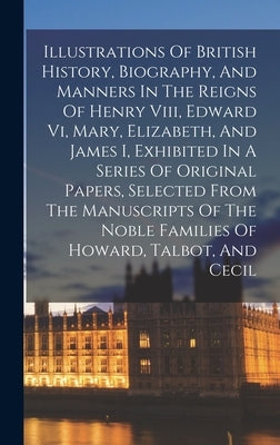 Illustrations Of British History, Biography, And Manners In The Reigns Of Henry Viii, Edward Vi, Mary, Elizabeth, And James I, Exhibited In A Series O by Anonymous