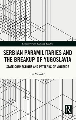 Serbian Paramilitaries and the Breakup of Yugoslavia: State Connections and Patterns of Violence by Vukusic, Iva