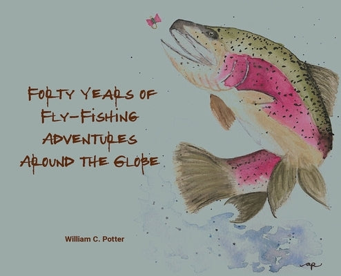 Forty Years of Fly-Fishing Adventures Around the Globe by Potter, William C.