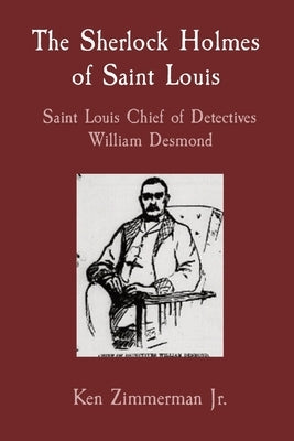 The Sherlock Holmes of Saint Louis: Saint Louis Chief of Detectives William Desmond by Zimmerman, Ken, Jr.