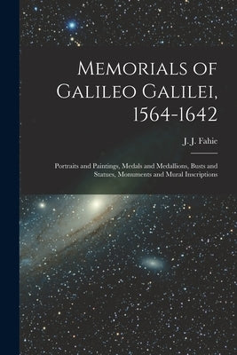 Memorials of Galileo Galilei, 1564-1642: Portraits and Paintings, Medals and Medallions, Busts and Statues, Monuments and Mural Inscriptions by Fahie, J. J. (John Joseph) 1846-1934