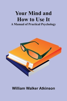 Your Mind and How to Use It: A Manual of Practical Psychology by Walker Atkinson, William