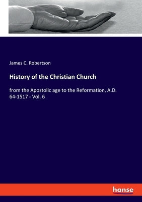 History of the Christian Church: from the Apostolic age to the Reformation, A.D. 64-1517 - Vol. 6 by Robertson, James C.
