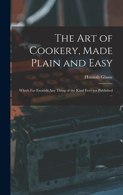 The Art of Cookery, Made Plain and Easy: Which Far Exceeds Any Thing of the Kind Ever yet Published ... by Glasse, Hannah 1708-1770