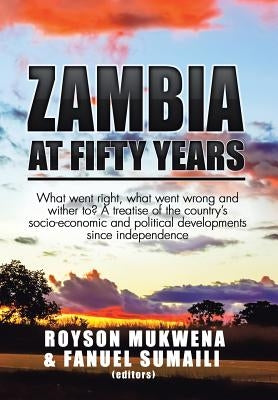 Zambia at Fifty Years: What went right, what went wrong and wither to? A treatise of the country's socio-economic and political developments by Mukwena, Royson