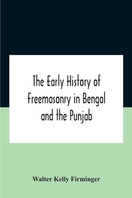 The Early History Of Freemasonry In Bengal And The Punjab With Which Is Incorporated The Early History Of Freemasonry In Bengal By Andrew D'Cruz by Kelly Firminger, Walter