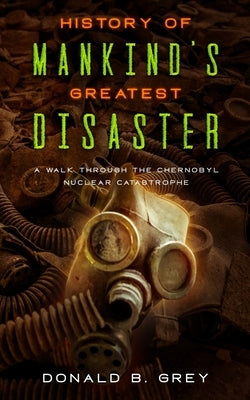 History Of Mankind's Greatest Disaster: A Walk Through The Chernobyl Nuclear Catastrophe by Grey, Donald B.