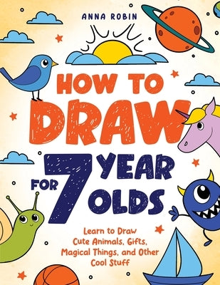 How to Draw for 7 Year Olds: Learn to Draw Cute Animals, Gifts, Magical Things, and Other Cool Stuff Book for Kids Age 7 by Robin, Anna