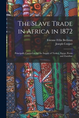 The Slave Trade in Africa in 1872: Principally Carried on for the Supply of Turkey, Egypt, Persia and Zanzibar by Berlioux, Etienne Félix 1828-1910