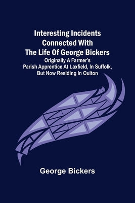 Interesting Incidents connected with the Life of George Bickers; Originally a Farmer's Parish Apprentice at Laxfield, in Suffolk, but now residing in by Bickers, George