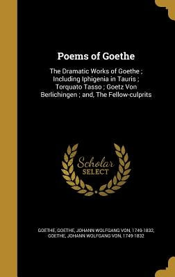 Poems of Goethe: The Dramatic Works of Goethe; Including Iphigenia in Tauris; Torquato Tasso; Goetz Von Berlichingen; and, The Fellow-c by Goethe, Johann Wolfgang Von 1749-1832