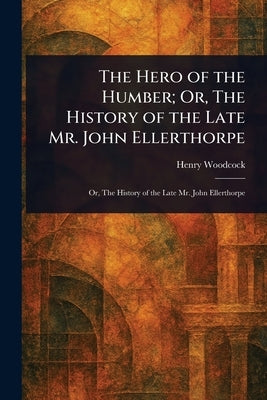 The Hero of the Humber; Or, The History of the Late Mr. John Ellerthorpe by Woodcock, Henry