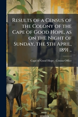 Results of a Census of the Colony of the Cape of Good Hope, as on the Night of Sunday, the 5th April, 1891 .. by Cape of Good Hope (South Africa) Census