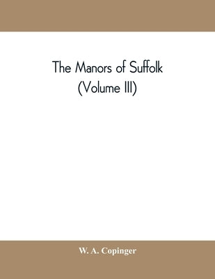 The manors of Suffolk; notes on their history and devolution, with some illustrations of the old manor houses (Volume III) by A. Copinger, W.