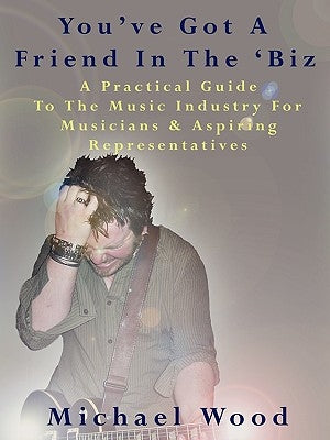 You've Got a Friend in the 'Biz: A Practical Guide to the Music Industry for Musicians & Aspiring Representatives by Wood, Michael