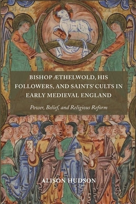 Bishop ÆThelwold, His Followers, and Saints' Cults in Early Medieval England: Power, Belief, and Religious Reform by Hudson, Alison