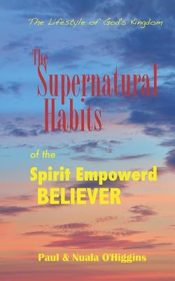Supernatural Habits Of The Spirit-Empowered Believer: The Life Style Of God's Kingdom by O'Higgins, Paul &. Nuala