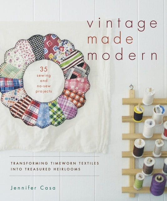 Vintage Made Modern: Transforming Timeworn Textiles into Treasured Heirlooms by Casa, Jennifer