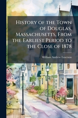 History of the Town of Douglas, Massachusetts, From the Earliest Period to the Close of 1878 by Emerson, William Andrew