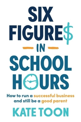 Six Figures in School Hours: How to Run a Successful Business and Still Be a Good Parent by Toon, Kate
