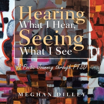 Hearing What I Hear, Seeing What I See: A Poetic Journey Through Ptsd by Dilley, Meghan