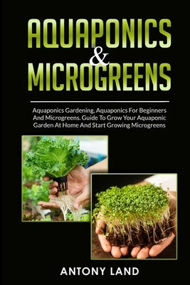 Aquaponics & Microgreens: 3-In-1 Books Gardening Bundle For Beginners. Guide To Grow Your Garden, At Home And Start And Create Your Micro Vegeta by Land, Antony
