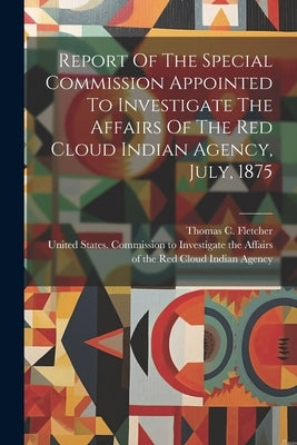 Report Of The Special Commission Appointed To Investigate The Affairs Of The Red Cloud Indian Agency, July, 1875 by United States Commission to Investig