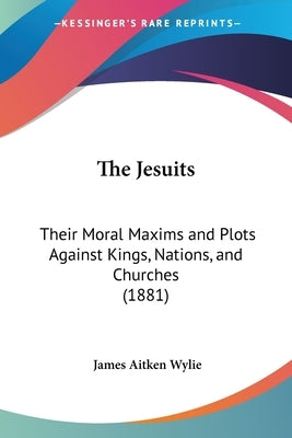 The Jesuits: Their Moral Maxims and Plots Against Kings, Nations, and Churches (1881) by Wylie, James Aitken