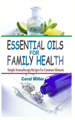 Essential Oils For Family Health: Simple Aromatherapy Recipes For Common Ailments by Miller, Coral