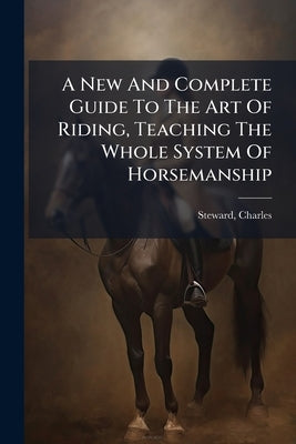 A New And Complete Guide To The Art Of Riding, Teaching The Whole System Of Horsemanship by Charles, Steward