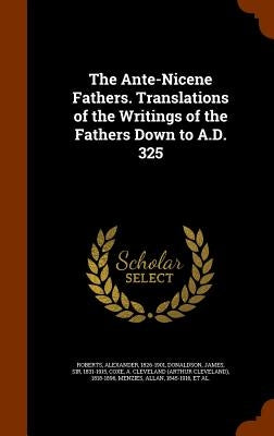 The Ante-Nicene Fathers. Translations of the Writings of the Fathers Down to A.D. 325 by Roberts, Alexander