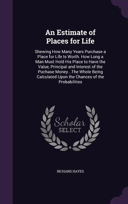 An Estimate of Places for Life: Shewing How Many Years Purchase a Place for Life Is Worth. How Long a Man Must Hold His Place to Have the Value, Princ by Hayes, Richard