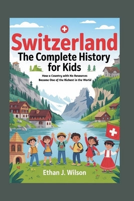Switzerland: The Complete History for Kids: How a Country with No Resources Became One of the Richest in the World by J. Wilson, Ethan