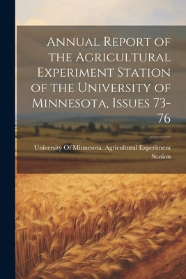 Annual Report of the Agricultural Experiment Station of the University of Minnesota, Issues 73-76 by University of Minnesota Agricultural