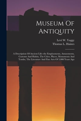 Museum Of Antiquity: A Description Of Ancient Life--the Employments, Amusements, Customs And Habits, The Cities, Places, Monuments And Tomb by Yaggy, Levi W.