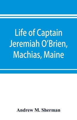 Life of Captain Jeremiah O'Brien, Machias, Maine: commander of the first American naval flying squadron of the War of the Revolution by M. Sherman, Andrew