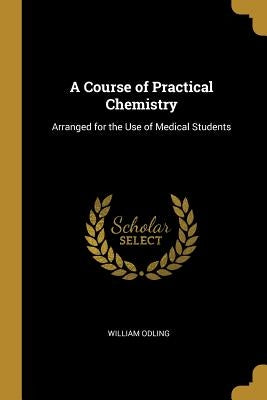 A Course of Practical Chemistry: Arranged for the Use of Medical Students by Odling, William