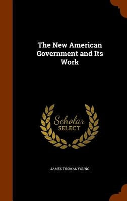 The New American Government and Its Work by Young, James Thomas