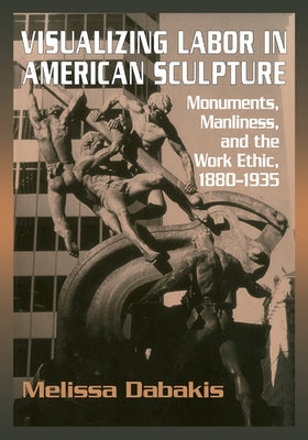 Visualizing Labor in American Sculpture: Monuments, Manliness, and the Work Ethic, 1880 1935 by Dabakis, Melissa