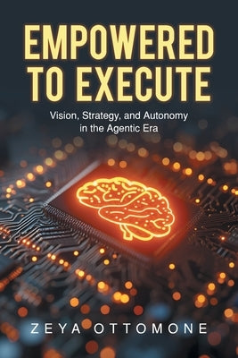 Empowered to Execute: Vision, Strategy, and Autonomy in the Agentic Era by Ottomone, Zeya