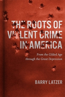 The Roots of Violent Crime in America: From the Gilded Age Through the Great Depression by Latzer, Barry