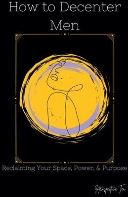 How to Decenter Men: Reclaiming Your Space, Power, & Purpose by Tea, Introspective