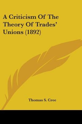 A Criticism Of The Theory Of Trades' Unions (1892) by Cree, Thomas S.