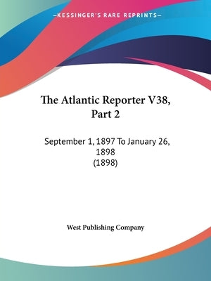 The Atlantic Reporter V38, Part 2: September 1, 1897 To January 26, 1898 (1898) by West Publishing Company