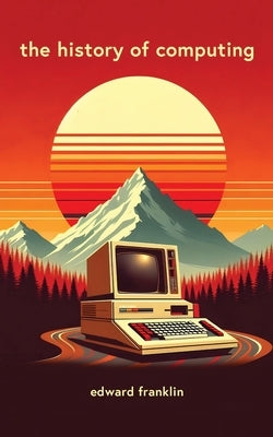 The History of Computing: A fascinating and engaging book that traces the evolution of computing from ancient times to the present day. Learn ab by Franklin, Edward