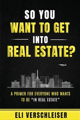 So You Want To Get Into Real Estate: A Primer for Everyone Who Wants to Be "In Real Estate" by Verschleiser, Eli